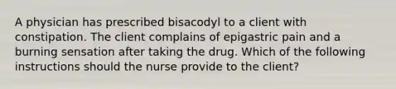 A physician has prescribed bisacodyl to a client with constipation. The client complains of epigastric pain and a burning sensation after taking the drug. Which of the following instructions should the nurse provide to the client?