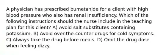 A physician has prescribed bumetanide for a client with high blood pressure who also has renal insufficiency. Which of the following instructions should the nurse include in the teaching plan for this client? A) Avoid salt substitutes containing potassium. B) Avoid over-the-counter drugs for cold symptoms. C) Always take the drug before meals. D) Omit the drug dose when feeling dizzy.