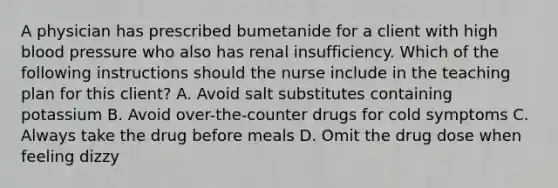 A physician has prescribed bumetanide for a client with high blood pressure who also has renal insufficiency. Which of the following instructions should the nurse include in the teaching plan for this client? A. Avoid salt substitutes containing potassium B. Avoid over-the-counter drugs for cold symptoms C. Always take the drug before meals D. Omit the drug dose when feeling dizzy