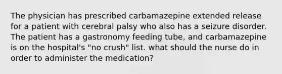 The physician has prescribed carbamazepine extended release for a patient with cerebral palsy who also has a seizure disorder. The patient has a gastronomy feeding tube, and carbamazepine is on the hospital's "no crush" list. what should the nurse do in order to administer the medication?