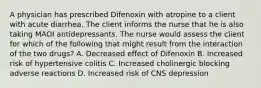 A physician has prescribed Difenoxin with atropine to a client with acute diarrhea. The client informs the nurse that he is also taking MAOI antidepressants. The nurse would assess the client for which of the following that might result from the interaction of the two drugs? A. Decreased effect of Difenoxin B. Increased risk of hypertensive colitis C. Increased cholinergic blocking adverse reactions D. Increased risk of CNS depression