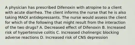 A physician has prescribed Difenoxin with atropine to a client with acute diarrhea. The client informs the nurse that he is also taking MAOI antidepressants. The nurse would assess the client for which of the following that might result from the interaction of the two drugs? A. Decreased effect of Difenoxin B. Increased risk of hypertensive colitis C. Increased cholinergic blocking adverse reactions D. Increased risk of CNS depression