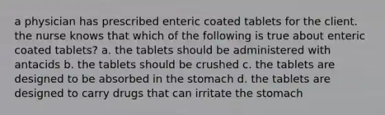 a physician has prescribed enteric coated tablets for the client. the nurse knows that which of the following is true about enteric coated tablets? a. the tablets should be administered with antacids b. the tablets should be crushed c. the tablets are designed to be absorbed in the stomach d. the tablets are designed to carry drugs that can irritate the stomach