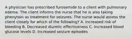 A physician has prescribed furosemide to a client with pulmonary edema. The client informs the nurse that he is also taking phenytoin as treatment for seizures. The nurse would assess the client closely for which of the following? A. Increased risk of bleeding B. Decreased diuretic effectiveness C. Increased blood glucose levels D. Increased seizure episodes