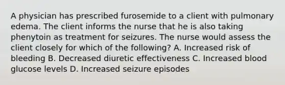 A physician has prescribed furosemide to a client with pulmonary edema. The client informs the nurse that he is also taking phenytoin as treatment for seizures. The nurse would assess the client closely for which of the following? A. Increased risk of bleeding B. Decreased diuretic effectiveness C. Increased blood glucose levels D. Increased seizure episodes