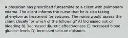 A physician has prescribed furosemide to a client with pulmonary edema. The client informs the nurse that he is also taking phenytoin as treatment for seizures. The nurse would assess the client closely for which of the following? A) Increased risk of bleeding B) Decreased diuretic effectiveness C) Increased blood glucose levels D) Increased seizure episodes