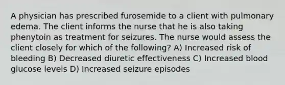 A physician has prescribed furosemide to a client with pulmonary edema. The client informs the nurse that he is also taking phenytoin as treatment for seizures. The nurse would assess the client closely for which of the following? A) Increased risk of bleeding B) Decreased diuretic effectiveness C) Increased blood glucose levels D) Increased seizure episodes