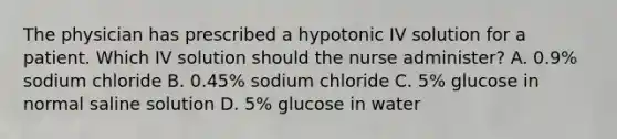 The physician has prescribed a hypotonic IV solution for a patient. Which IV solution should the nurse administer? A. 0.9% sodium chloride B. 0.45% sodium chloride C. 5% glucose in normal saline solution D. 5% glucose in water