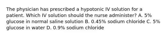 The physician has prescribed a hypotonic IV solution for a patient. Which IV solution should the nurse administer? A. 5% glucose in normal saline solution B. 0.45% sodium chloride C. 5% glucose in water D. 0.9% sodium chloride