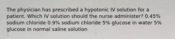 The physician has prescribed a hypotonic IV solution for a patient. Which IV solution should the nurse administer? 0.45% sodium chloride 0.9% sodium chloride 5% glucose in water 5% glucose in normal saline solution