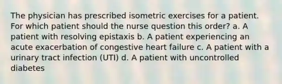 The physician has prescribed isometric exercises for a patient. For which patient should the nurse question this order? a. A patient with resolving epistaxis b. A patient experiencing an acute exacerbation of congestive heart failure c. A patient with a urinary tract infection (UTI) d. A patient with uncontrolled diabetes