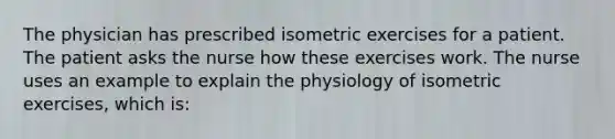 The physician has prescribed isometric exercises for a patient. The patient asks the nurse how these exercises work. The nurse uses an example to explain the physiology of isometric exercises, which is: