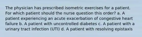 The physician has prescribed isometric exercises for a patient. For which patient should the nurse question this order? a. A patient experiencing an acute exacerbation of congestive heart failure b. A patient with uncontrolled diabetes c. A patient with a urinary tract infection (UTI) d. A patient with resolving epistaxis