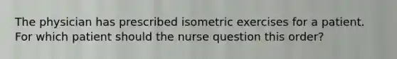 The physician has prescribed isometric exercises for a patient. For which patient should the nurse question this order?