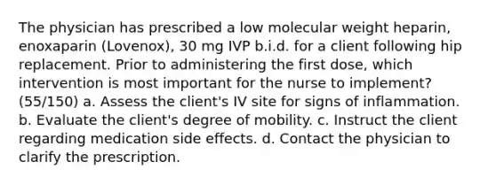 The physician has prescribed a low molecular weight heparin, enoxaparin (Lovenox), 30 mg IVP b.i.d. for a client following hip replacement. Prior to administering the first dose, which intervention is most important for the nurse to implement? (55/150) a. Assess the client's IV site for signs of inflammation. b. Evaluate the client's degree of mobility. c. Instruct the client regarding medication side effects. d. Contact the physician to clarify the prescription.