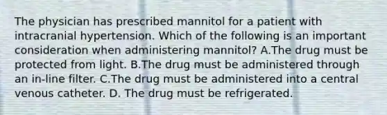 The physician has prescribed mannitol for a patient with intracranial hypertension. Which of the following is an important consideration when administering mannitol? A.The drug must be protected from light. B.The drug must be administered through an in-line filter. C.The drug must be administered into a central venous catheter. D. The drug must be refrigerated.