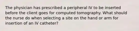 The physician has prescribed a peripheral IV to be inserted before the client goes for computed tomography. What should the nurse do when selecting a site on the hand or arm for insertion of an IV catheter?