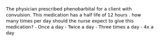 The physician prescribed phenobarbital for a client with convulsion. This medication has a half life of 12 hours . how many times per day should the nurse expect to give this medication? - Once a day - Twice a day - Three times a day - 4x a day