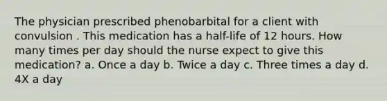 The physician prescribed phenobarbital for a client with convulsion . This medication has a half-life of 12 hours. How many times per day should the nurse expect to give this medication? a. Once a day b. Twice a day c. Three times a day d. 4X a day