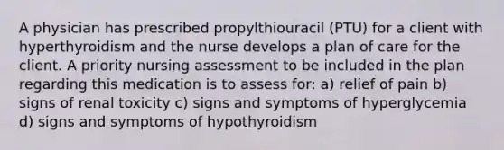 A physician has prescribed propylthiouracil (PTU) for a client with hyperthyroidism and the nurse develops a plan of care for the client. A priority nursing assessment to be included in the plan regarding this medication is to assess for: a) relief of pain b) signs of renal toxicity c) signs and symptoms of hyperglycemia d) signs and symptoms of hypothyroidism