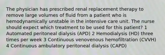 The physician has prescribed renal replacement therapy to remove large volumes of fluid from a patient who is hemodynamically unstable in the intensive care unit. The nurse should expect which treatment to be used for this patient? 1 Automated peritoneal dialysis (APD) 2 Hemodialysis (HD) three times per week 3 Continuous venovenous hemofiltration (CVVH) 4 Continuous ambulatory peritoneal dialysis (CAPD)