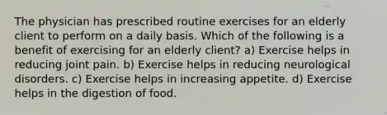 The physician has prescribed routine exercises for an elderly client to perform on a daily basis. Which of the following is a benefit of exercising for an elderly client? a) Exercise helps in reducing joint pain. b) Exercise helps in reducing neurological disorders. c) Exercise helps in increasing appetite. d) Exercise helps in the digestion of food.