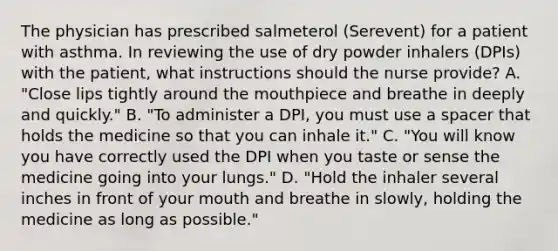 The physician has prescribed salmeterol (Serevent) for a patient with asthma. In reviewing the use of dry powder inhalers (DPIs) with the patient, what instructions should the nurse provide? A. "Close lips tightly around the mouthpiece and breathe in deeply and quickly." B. "To administer a DPI, you must use a spacer that holds the medicine so that you can inhale it." C. "You will know you have correctly used the DPI when you taste or sense the medicine going into your lungs." D. "Hold the inhaler several inches in front of your mouth and breathe in slowly, holding the medicine as long as possible."