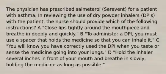 The physician has prescribed salmeterol (Serevent) for a patient with asthma. In reviewing the use of dry powder inhalers (DPIs) with the patient, the nurse should provide which of the following instructions? A "Close lips tightly around the mouthpiece and breathe in deeply and quickly." B "To administer a DPI, you must use a spacer that holds the medicine so that you can inhale it." C "You will know you have correctly used the DPI when you taste or sense the medicine going into your lungs." D "Hold the inhaler several inches in front of your mouth and breathe in slowly, holding the medicine as long as possible."