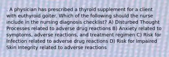 . A physician has prescribed a thyroid supplement for a client with euthyroid goiter. Which of the following should the nurse include in the nursing diagnosis checklist? A) Disturbed Thought Processes related to adverse drug reactions B) Anxiety related to symptoms, adverse reactions, and treatment regimen C) Risk for Infection related to adverse drug reactions D) Risk for Impaired Skin Integrity related to adverse reactions