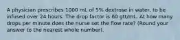 A physician prescribes 1000 mL of 5% dextrose in water, to be infused over 24 hours. The drop factor is 60 gtt/mL. At how many drops per minute does the nurse set the flow rate? (Round your answer to the nearest whole number).