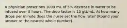 A physician prescribes 1000 mL of 5% dextrose in water to be infused over 8 hours. The drop factor is 15 gtt/mL. At how many drops per minute does the nurse set the flow rate? (Round your answer to the nearest whole number).