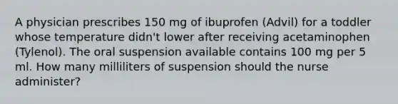 A physician prescribes 150 mg of ibuprofen (Advil) for a toddler whose temperature didn't lower after receiving acetaminophen (Tylenol). The oral suspension available contains 100 mg per 5 ml. How many milliliters of suspension should the nurse administer?