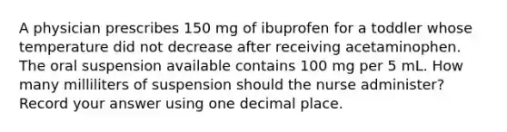 A physician prescribes 150 mg of ibuprofen for a toddler whose temperature did not decrease after receiving acetaminophen. The oral suspension available contains 100 mg per 5 mL. How many milliliters of suspension should the nurse administer? Record your answer using one decimal place.