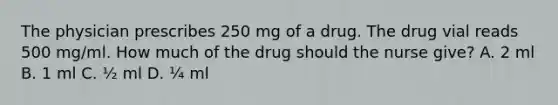 The physician prescribes 250 mg of a drug. The drug vial reads 500 mg/ml. How much of the drug should the nurse give? A. 2 ml B. 1 ml C. ½ ml D. ¼ ml