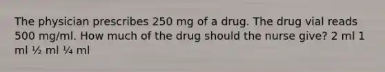 The physician prescribes 250 mg of a drug. The drug vial reads 500 mg/ml. How much of the drug should the nurse give? 2 ml 1 ml ½ ml ¼ ml