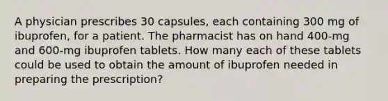 A physician prescribes 30 capsules, each containing 300 mg of ibuprofen, for a patient. The pharmacist has on hand 400-mg and 600-mg ibuprofen tablets. How many each of these tablets could be used to obtain the amount of ibuprofen needed in preparing the prescription?