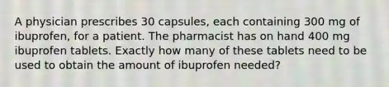 A physician prescribes 30 capsules, each containing 300 mg of ibuprofen, for a patient. The pharmacist has on hand 400 mg ibuprofen tablets. Exactly how many of these tablets need to be used to obtain the amount of ibuprofen needed?