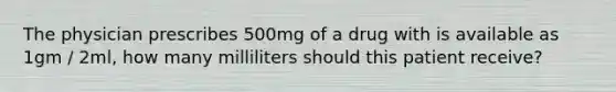 The physician prescribes 500mg of a drug with is available as 1gm / 2ml, how many milliliters should this patient receive?