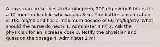 A physician prescribes acetaminophen, 200 mg every 6 hours for a 12-month-old child who weighs 8 kg. The bottle concentration is 100 mg/ml and has a maximum dosage of 60 mg/kg/day. What should the nurse do next? 1. Administer 4 ml 2. Ask the physician for an increase dose 3. Notify the physician and question the dosage 4. Administer 2 ml