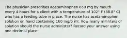 The physician prescribes acetaminophen 650 mg by mouth every 4 hours for a client with a temperature of 102° F (38.8° C) who has a feeding tube in place. The nurse has acetaminophen solution on hand containing 160 mg/5 ml. How many milliliters of solution should the nurse administer? Record your answer using one decimal place.