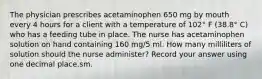 The physician prescribes acetaminophen 650 mg by mouth every 4 hours for a client with a temperature of 102° F (38.8° C) who has a feeding tube in place. The nurse has acetaminophen solution on hand containing 160 mg/5 ml. How many milliliters of solution should the nurse administer? Record your answer using one decimal place.sm.