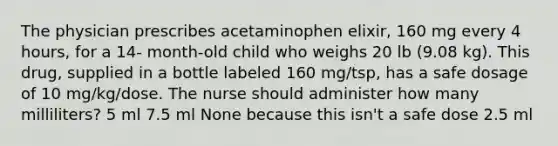 The physician prescribes acetaminophen elixir, 160 mg every 4 hours, for a 14- month-old child who weighs 20 lb (9.08 kg). This drug, supplied in a bottle labeled 160 mg/tsp, has a safe dosage of 10 mg/kg/dose. The nurse should administer how many milliliters? 5 ml 7.5 ml None because this isn't a safe dose 2.5 ml