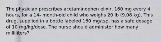 The physician prescribes acetaminophen elixir, 160 mg every 4 hours, for a 14- month-old child who weighs 20 lb (9.08 kg). This drug, supplied in a bottle labeled 160 mg/tsp, has a safe dosage of 10 mg/kg/dose. The nurse should administer how many milliliters?