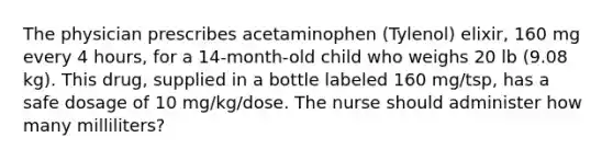 The physician prescribes acetaminophen (Tylenol) elixir, 160 mg every 4 hours, for a 14-month-old child who weighs 20 lb (9.08 kg). This drug, supplied in a bottle labeled 160 mg/tsp, has a safe dosage of 10 mg/kg/dose. The nurse should administer how many milliliters?