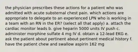 the physician prescribes these actions for a patient who was admitted with acute substernal chest pain. which actions are appropriate to delegate to an experienced LPN who is working in a team with an RN in the ER? (select all that apply) a. attach the cardiac monitor leads b. give heparin 5000 units IV push c. administer morphine sulfate 4 mg IV d. obtain a 12-lead EKG e. ask the patient about pertinent about pertinent medical history f. have the patient chew and swallow aspirin 162 mg