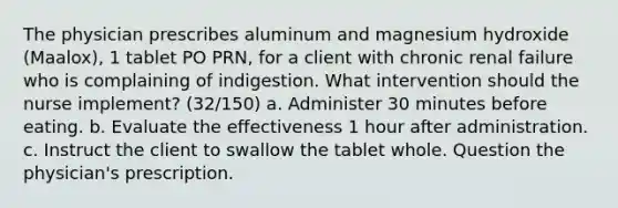 The physician prescribes aluminum and magnesium hydroxide (Maalox), 1 tablet PO PRN, for a client with chronic renal failure who is complaining of indigestion. What intervention should the nurse implement? (32/150) a. Administer 30 minutes before eating. b. Evaluate the effectiveness 1 hour after administration. c. Instruct the client to swallow the tablet whole. Question the physician's prescription.