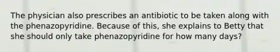 The physician also prescribes an antibiotic to be taken along with the phenazopyridine. Because of this, she explains to Betty that she should only take phenazopyridine for how many days?