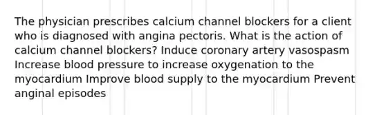 The physician prescribes calcium channel blockers for a client who is diagnosed with angina pectoris. What is the action of calcium channel blockers? Induce coronary artery vasospasm Increase blood pressure to increase oxygenation to the myocardium Improve blood supply to the myocardium Prevent anginal episodes