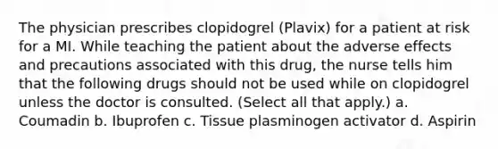 The physician prescribes clopidogrel (Plavix) for a patient at risk for a MI. While teaching the patient about the adverse effects and precautions associated with this drug, the nurse tells him that the following drugs should not be used while on clopidogrel unless the doctor is consulted. (Select all that apply.) a. Coumadin b. Ibuprofen c. Tissue plasminogen activator d. Aspirin