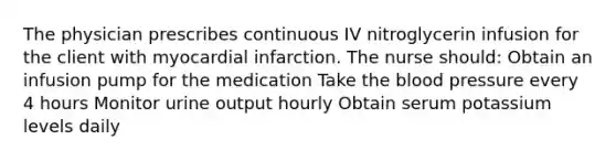 The physician prescribes continuous IV nitroglycerin infusion for the client with myocardial infarction. The nurse should: Obtain an infusion pump for the medication Take the blood pressure every 4 hours Monitor urine output hourly Obtain serum potassium levels daily